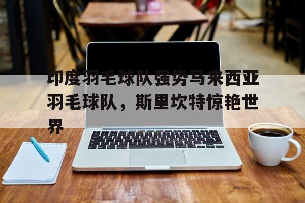 印度羽毛球队强势马来西亚羽毛球队，斯里坎特惊艳世界
